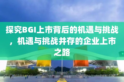 探究BGI上市背后的機遇與挑戰，機遇與挑戰并存的企業上市之路