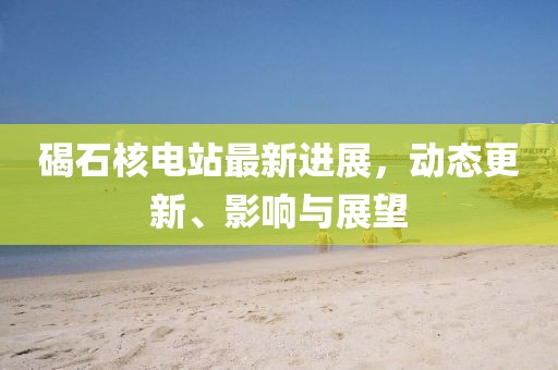 碣石核電站最新進展，動態更新、影響與展望