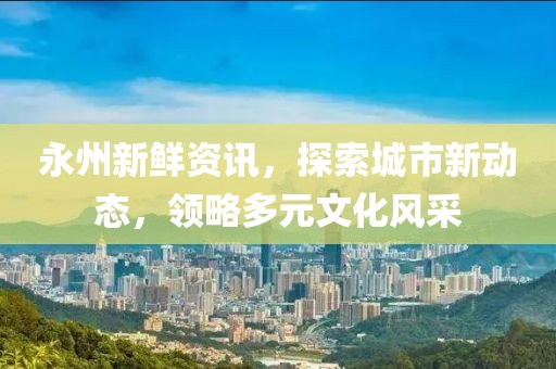 永州新鮮資訊，探索城市新動態，領略多元文化風采
