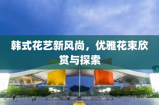 韓式花藝新風(fēng)尚，優(yōu)雅花束欣賞與探索