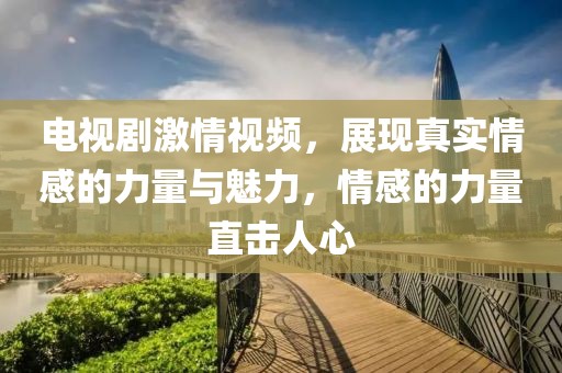 電視劇激情視頻，展現真實情感的力量與魅力，情感的力量直擊人心