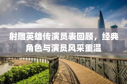 射雕英雄傳演員表回顧，經典角色與演員風采重溫