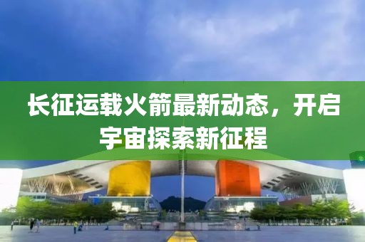 長征運載火箭最新動態，開啟宇宙探索新征程