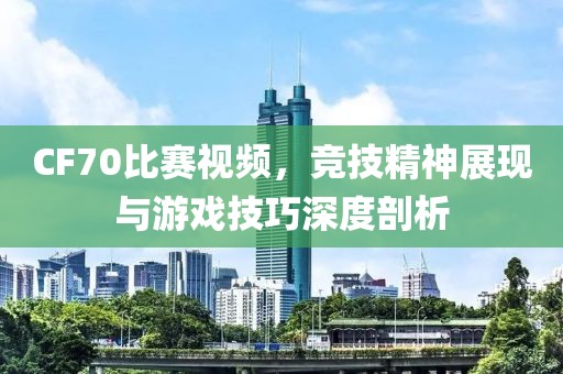 CF70比賽視頻，競技精神展現與游戲技巧深度剖析
