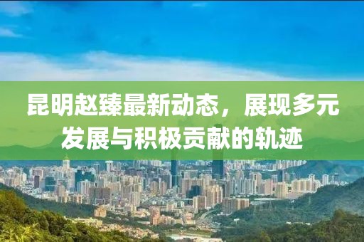 昆明趙臻最新動態，展現多元發展與積極貢獻的軌跡