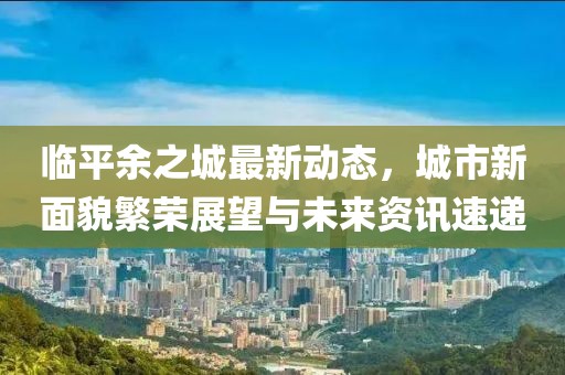 臨平余之城最新動態，城市新面貌繁榮展望與未來資訊速遞