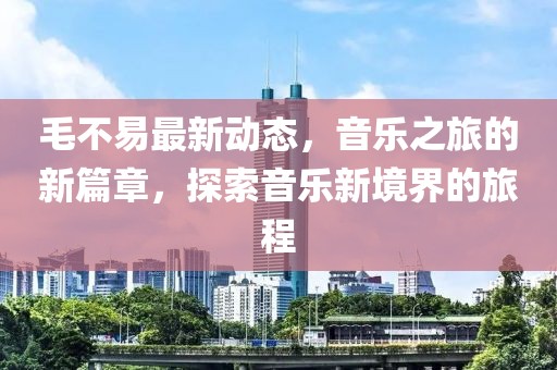 毛不易最新動態，音樂之旅的新篇章，探索音樂新境界的旅程