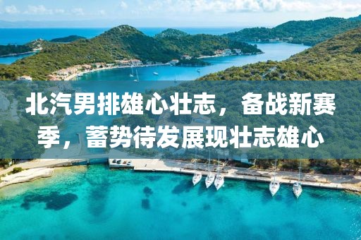 北汽男排雄心壯志，備戰新賽季，蓄勢待發展現壯志雄心