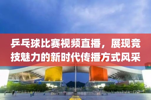乒乓球比賽視頻直播，展現競技魅力的新時代傳播方式風采