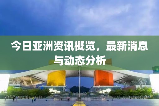 今日亞洲資訊概覽，最新消息與動態分析