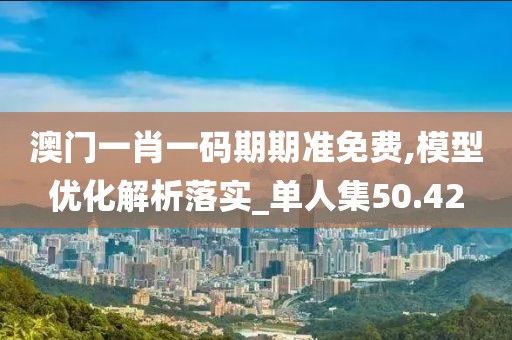 澳門一肖一碼期期準免費,模型優(yōu)化解析落實_單人集50.42