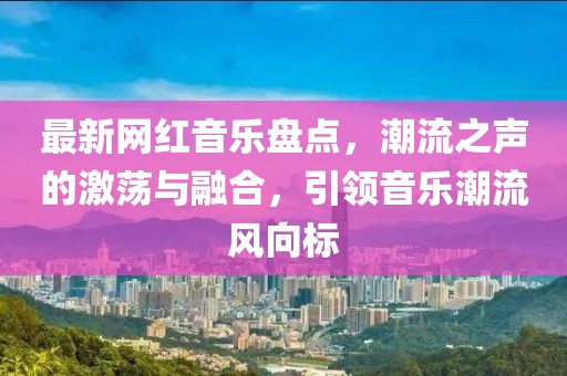 最新網紅音樂盤點，潮流之聲的激蕩與融合，引領音樂潮流風向標