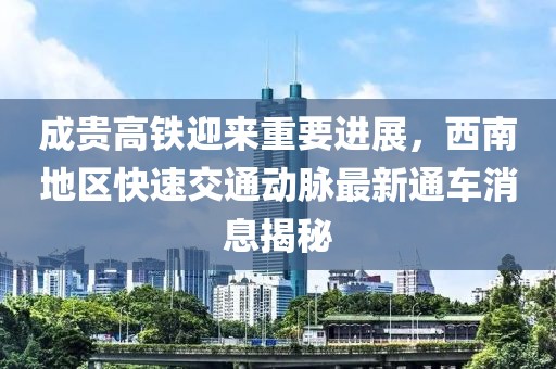 成貴高鐵迎來重要進(jìn)展，西南地區(qū)快速交通動(dòng)脈最新通車消息揭秘