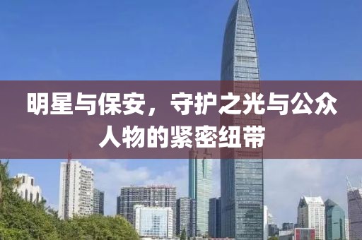 明星與保安，守護之光與公眾人物的緊密紐帶