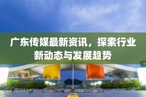 廣東傳媒最新資訊，探索行業(yè)新動態(tài)與發(fā)展趨勢