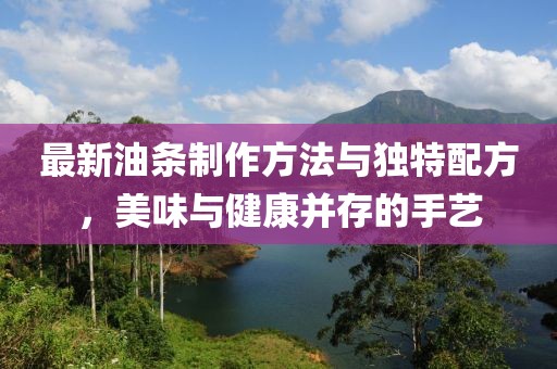 最新油條制作方法與獨特配方，美味與健康并存的手藝