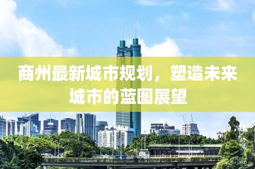 商州最新城市規劃，塑造未來城市的藍圖展望