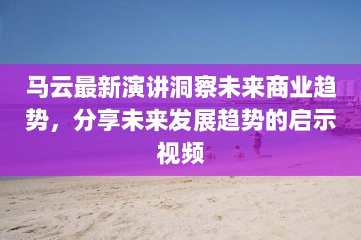 馬云最新演講洞察未來商業趨勢，分享未來發展趨勢的啟示視頻