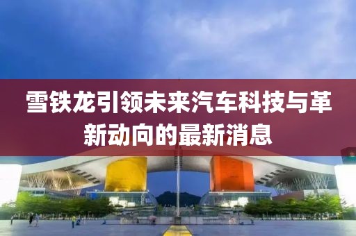 雪鐵龍引領(lǐng)未來汽車科技與革新動向的最新消息
