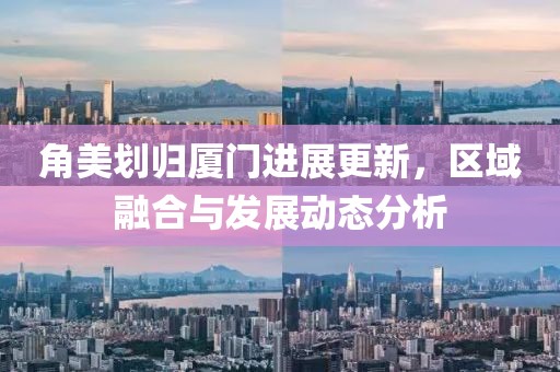 角美劃歸廈門進展更新，區域融合與發展動態分析