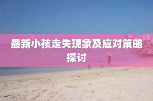 最新小孩走失現(xiàn)象及應(yīng)對(duì)策略探討