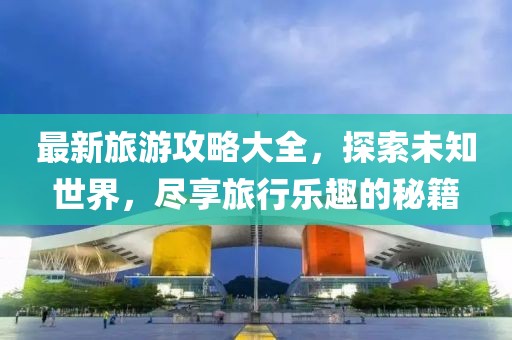 最新旅游攻略大全，探索未知世界，盡享旅行樂趣的秘籍