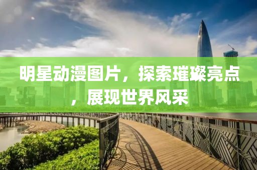 明星動漫圖片，探索璀璨亮點，展現世界風采