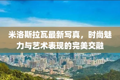 米洛斯拉瓦最新寫真，時尚魅力與藝術表現的完美交融