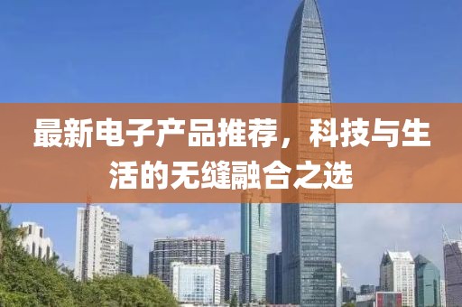 最新電子產(chǎn)品推薦，科技與生活的無(wú)縫融合之選