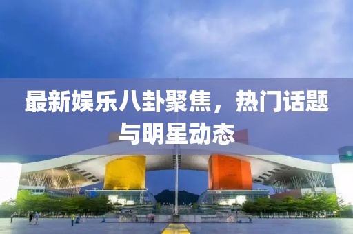 最新娛樂八卦聚焦，熱門話題與明星動態