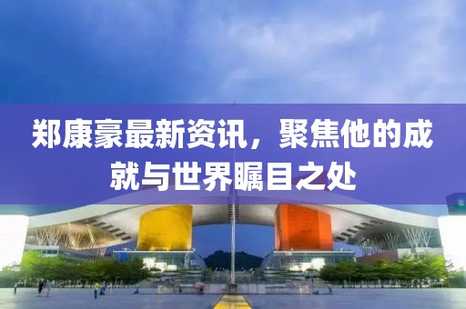 鄭康豪最新資訊，聚焦他的成就與世界矚目之處