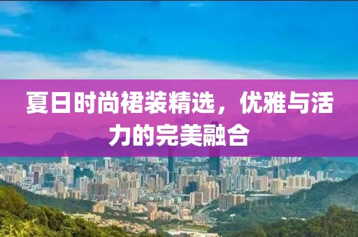 夏日時尚裙裝精選，優雅與活力的完美融合