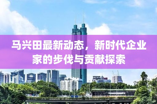 馬興田最新動態(tài)，新時代企業(yè)家的步伐與貢獻探索