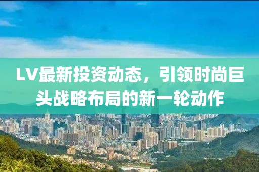 LV最新投資動(dòng)態(tài)，引領(lǐng)時(shí)尚巨頭戰(zhàn)略布局的新一輪動(dòng)作
