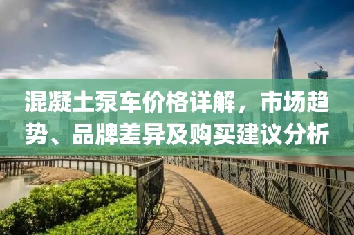 混凝土泵車價格詳解，市場趨勢、品牌差異及購買建議分析