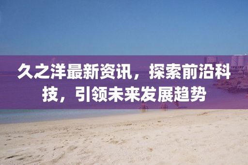 久之洋最新資訊，探索前沿科技，引領(lǐng)未來(lái)發(fā)展趨勢(shì)