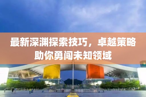 最新深淵探索技巧，卓越策略助你勇闖未知領域