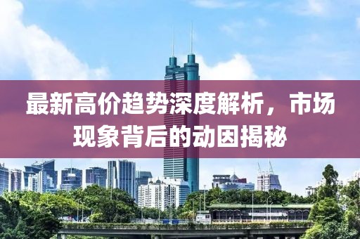 最新高價趨勢深度解析，市場現象背后的動因揭秘