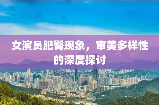 女演員肥臀現象，審美多樣性的深度探討