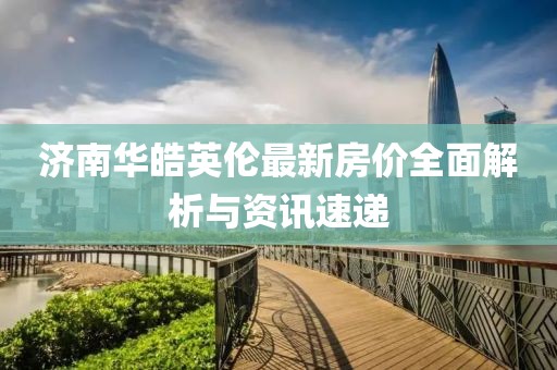 濟南華皓英倫最新房價全面解析與資訊速遞