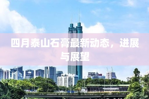 四月泰山石膏最新動態，進展與展望