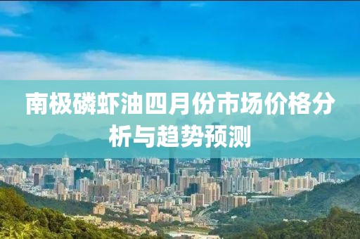 南極磷蝦油四月份市場(chǎng)價(jià)格分析與趨勢(shì)預(yù)測(cè)