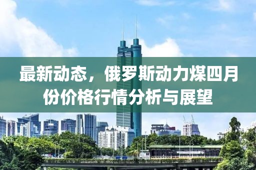 最新動態，俄羅斯動力煤四月份價格行情分析與展望