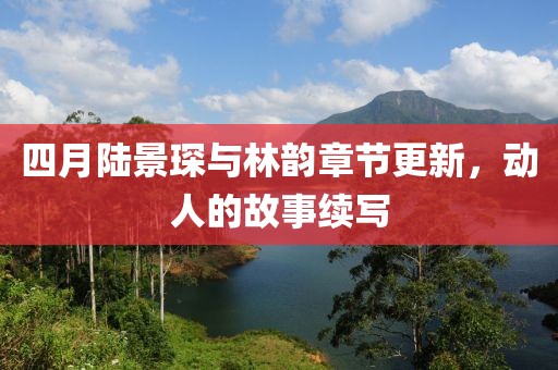 四月陸景琛與林韻章節更新，動人的故事續寫