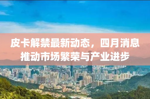 皮卡解禁最新動態，四月消息推動市場繁榮與產業進步