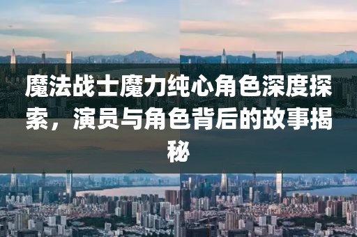 魔法戰(zhàn)士魔力純心角色深度探索，演員與角色背后的故事揭秘