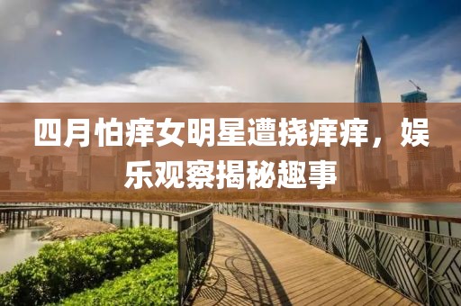 四月怕癢女明星遭撓癢癢，娛樂觀察揭秘趣事