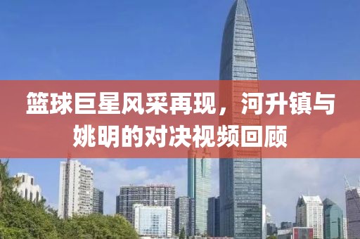 籃球巨星風采再現，河升鎮與姚明的對決視頻回顧