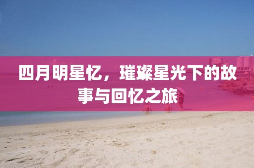 四月明星憶，璀璨星光下的故事與回憶之旅