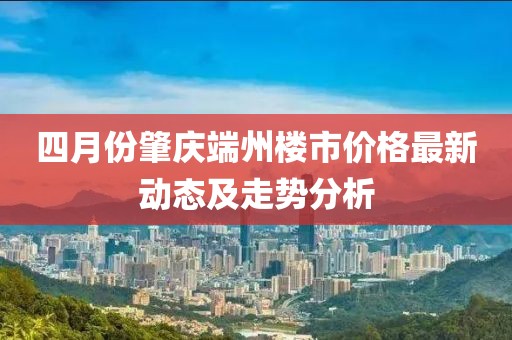 四月份肇慶端州樓市價(jià)格最新動(dòng)態(tài)及走勢分析